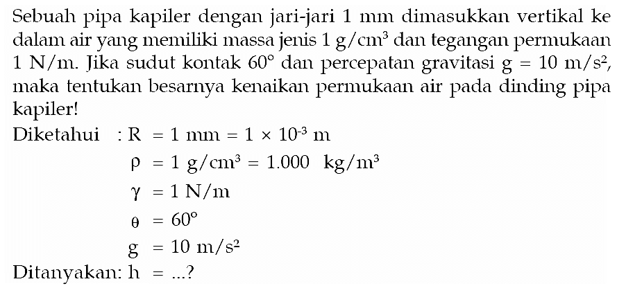 Sebuah pipa kapiler dengan jari-jari 1 mm dimasukkan vertikal ke dalam air yang memiliki massa jenis 1 g/cm^3 dan tegangan permukaan 1 N/m. Jika sudut kontak 60 dan percepatan gravitasi g=10 m/s^2 maka tentukan besarnya kenaikan permukaan air pada dinding pipa kapiler! Diketahui : R = 1 mm = 1 x 10^(-3) m rho = 1 g/cm^3 = 1.000 kg/m^3 gamma = 1 N/m theta = 60 g = 10 m/s^2 Ditanyakan: h = ... ? 