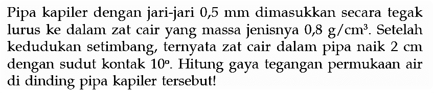 Pipa kapiler dengan jari-jari 0,5 mm dimasukkan secara tegak lurus ke dalam zat cair yang massa jenisnya 0,8 g/cm^3. Setelah kedudukan setimbang, ternyata zat cair dalam pipa naik 2 cm dengan sudut kontak 10. Hitung gaya tegangan permukaan air di dinding pipa kapiler tersebut! 