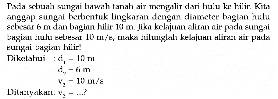 Pada sebuah sungai bawah tanah air mengalir dari hulu ke hilir. Kita anggap sungai berbentuk lingkaran dengan diameter bagian hulu sebesar 6 m dan bagian hilir 10 m. Jika kelajuan aliran air pada sungai bagian hulu sebesar 10 m/s, maka hitunglah kelajuan aliran air pada sungai bagian hilir! Diketahui: d1 =10 m d2 =6 m v2 =10 m/s Ditanyakan: v2=... ? 