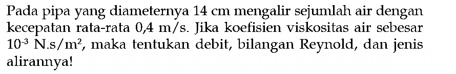 Pada pipa yang diameternya 14 cm mengalir sejumlah air dengan kecepatan rata-rata 0,4 m/s. Jika koefisien viskositas air sebesar 10^(-3) N.s/m^2, maka tentukan debit, bilangan Reynold, dan jenis alirannya! 