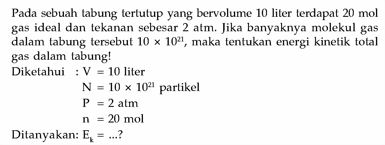 Pada sebuah tabung tertutup yang bervolume 10 liter terdapat 20 mol gas ideal dan tekanan sebesar 2 atm. Jika banyaknya molekul gas dalam tabung tersebut 10 x 10^21, maka tentukan energi kinetik total gas dalam tabung!Diketahui: V =10 liter N =10 x 10^21 partikel kg =2 atm n =20 mol Ditanyakan: Ek=... ? 