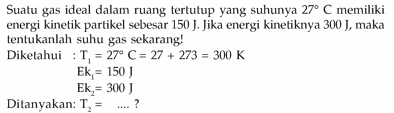 Suatu gas ideal dalam ruang tertutup yang suhunya 27 C memiliki energi kinetik partikel sebesar 150 J. Jika energi kinetiknya 300 J, maka tentukanlah suhu gas sekarang! Diketahui : T1=27 C=27+273=300 K Ek1 =150 J Ek2 =300 JDitanyakan T2=....? 