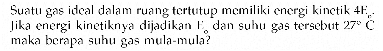 Suatu gas ideal dalam ruang tertutup memiliki energi kinetik 4 E. Jika energi kinetiknya dijadikan Eo dan suhu gas tersebut 27 C maka berapa suhu gas mula-mula? 