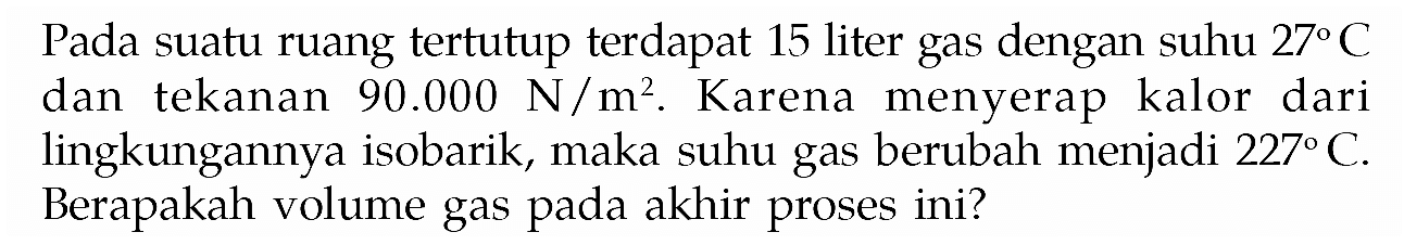 Pada suatu ruang tertutup terdapat 15 liter gas dengan suhu 27 C dan tekanan 90.000 N/m^2. Karena menyerap kalor dari lingkungannya isobarik, maka suhu gas berubah menjadi 227 C. Berapakah volume gas pada akhir proses ini?