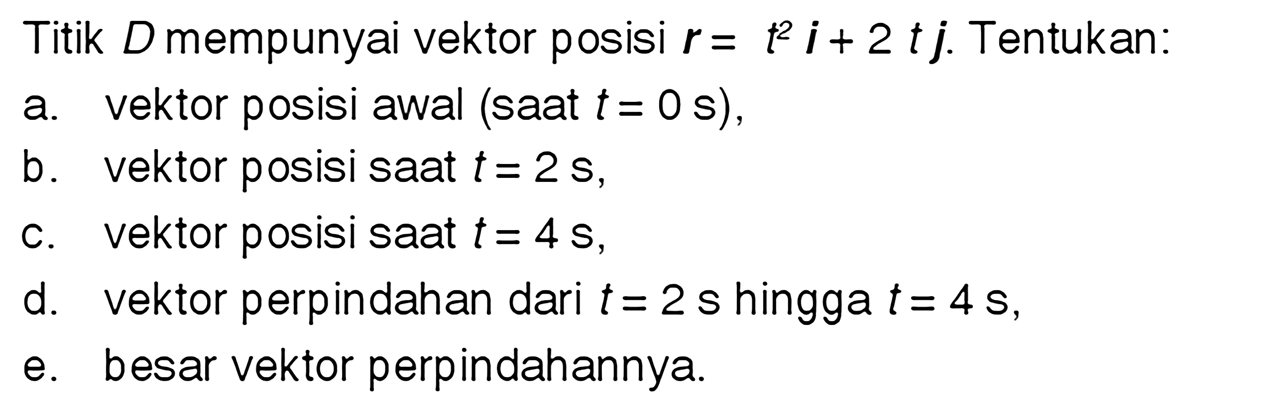 Titik D mempunyai vektor posisi r = t^2 i+ 2t j. Tentukan: a. vektor posisi awal (saat t = 0 s), b. vektor posisi saat t = 2 s, c. vektor posisi saat t = 4s d. vektor perpindahan dari t = 2 s hingga t = 4 s, e besar vektor perpindahannya.