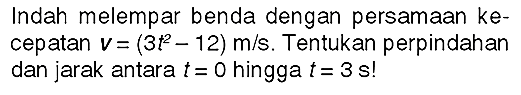 Indah melempar benda dengan persamaan ke- cepatan V = (3t^2 - 12) m/s. Tentukan perpindahan dan jarak antara t = 0 hingga t = 3 s!