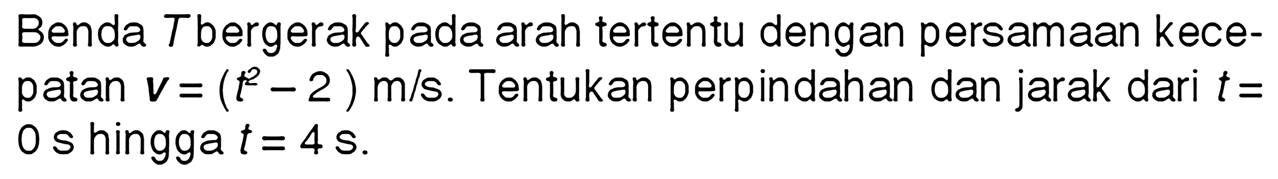 Benda T bergerak pada arah tertentu dengan persamaan kece-patan v = (t^2 - 2) m/s. Tentukan perpindahan dan jarak dari t = 0 s hingga t = 4 s.