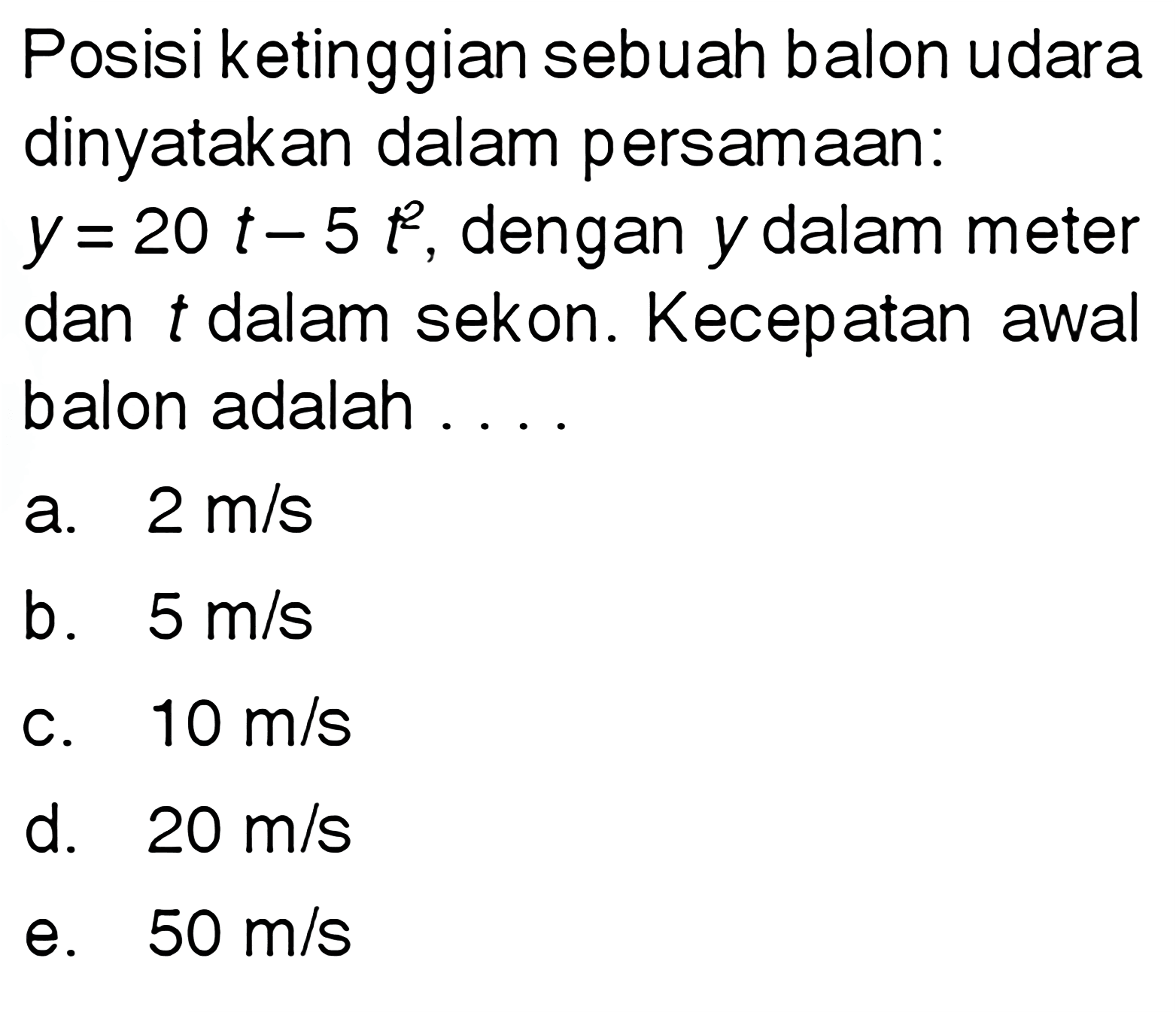 Posisi ketinggian sebuah balon udara dinyatakan dalam persamaan: y=20t-5t^2, dengan y dalam meter dan t dalam sekon. Kecepatan awal balon adalah .... 