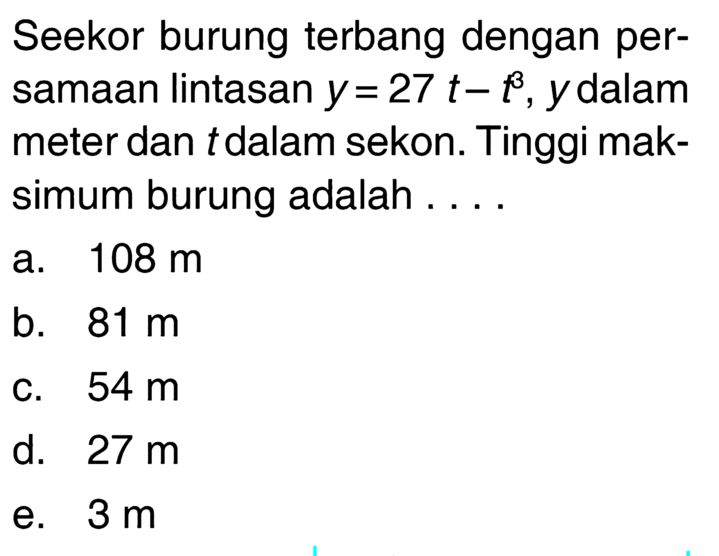 Seekor burung terbang dengan per- samaan lintasan y = 27 t - t^3, y dalam meter dan t dalam sekon. Tinggi mak- simum burung adalah ....