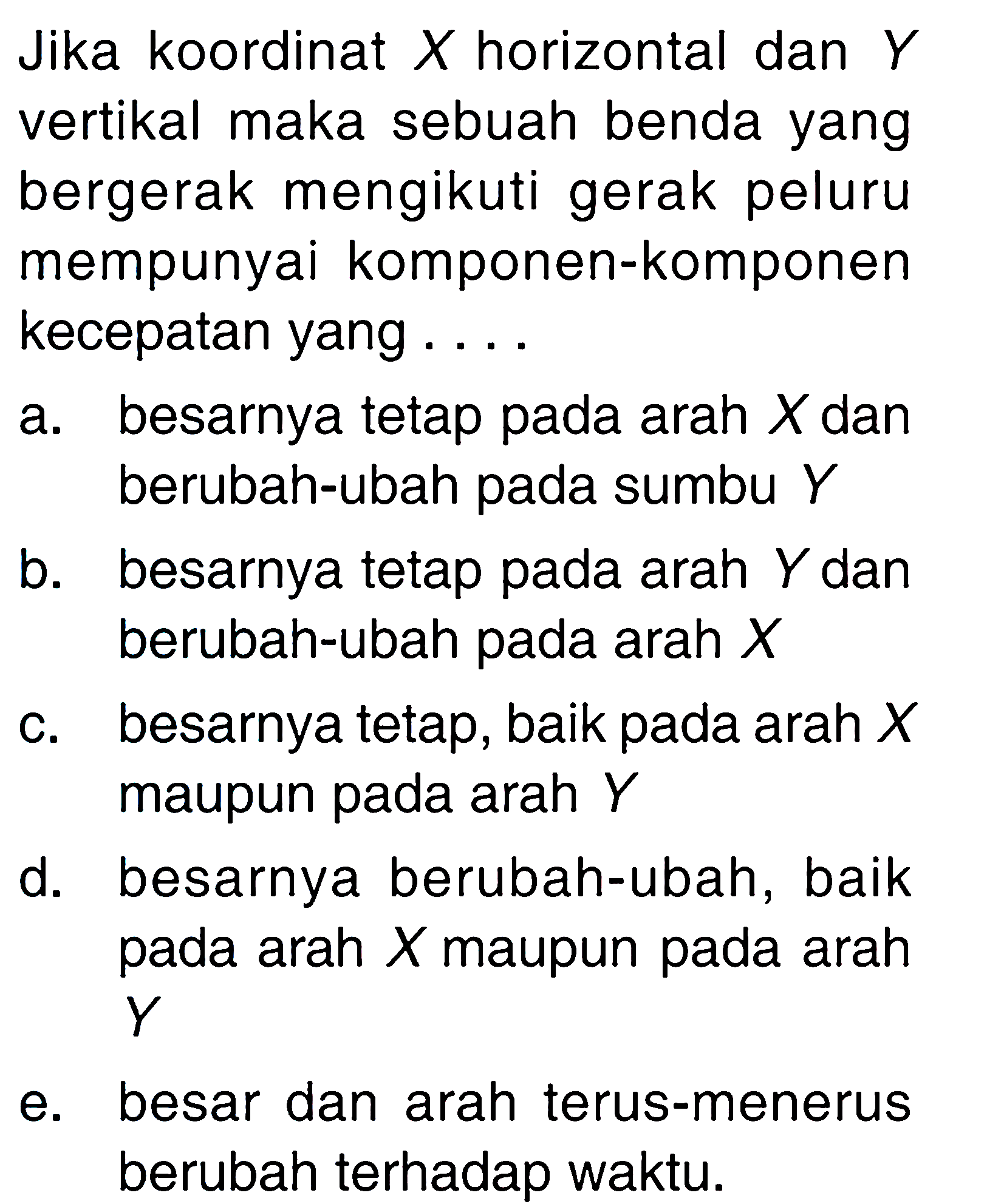 Jika koordinat X horizontal dan Y vertikal maka sebuah benda yang bergerak mengikuti gerak peluru mempunyai komponen-komponen kecepatan yang ... a. besarnya tetap pada arah X dan berubah-ubah pada sumbu Y b. besarnya tetap pada arah Y dan berubah-ubah pada arah X c. besarnya tetap, baik pada arah X maupun pada arah Y d. besarnya berubah-ubah, baik pada arah X maupun pada arah Y e. besar dan arah terus-menerus berubah terhadap waktu. 