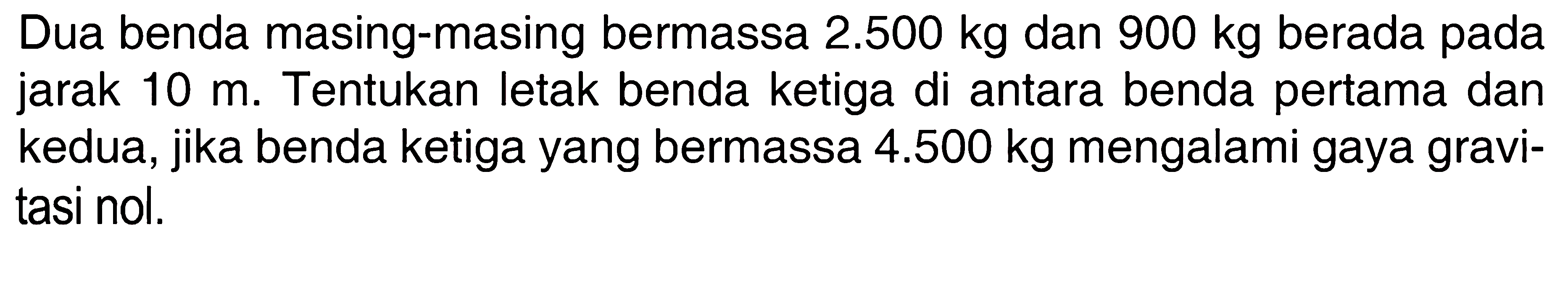 Dua benda masing-masing bermassa 2.500 kg dan 900 kg berada pada jarak 10 m. Tentukan letak benda ketiga di antara benda pertama dan kedua, jika benda ketiga yang bermassa 4.500 kg mengalami gaya gravitasi nol.