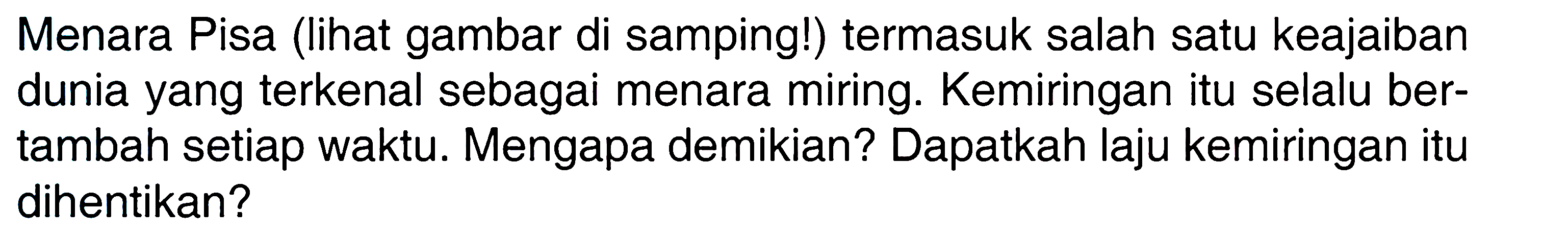 Menara Pisa (lihat gambar di samping!) termasuk salah satu keajaiban dunia yang terkenal sebagai menara miring. Kemiringan itu selalu bertambah setiap waktu. Mengapa demikian? Dapatkah laju kemiringan itu dihentikan?