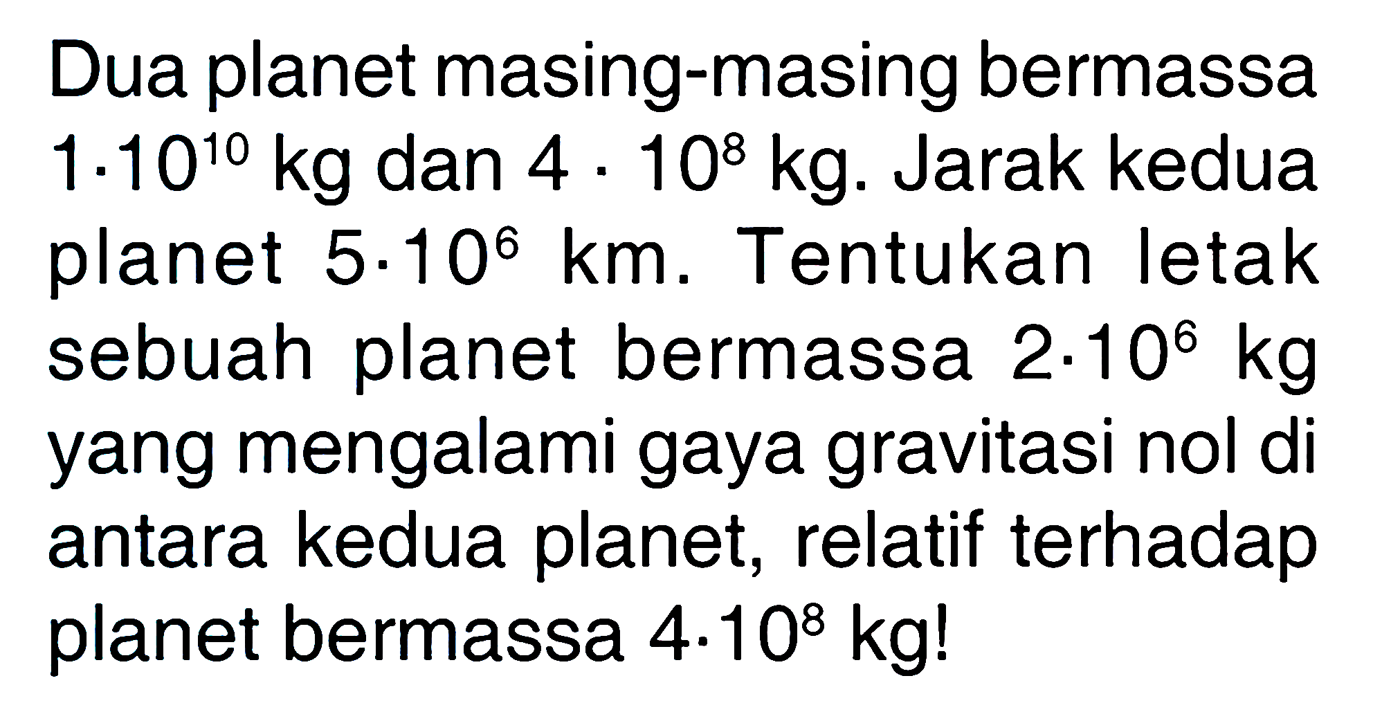 Dua planet masing-masing bermassa 1 . 10^10 kg dan 4 . 10^8 kg. Jarak kedua planet 5 . 10^6 km. Tentukan letak sebuah planet bermassa 2 . 10^6 kg yang mengalami gaya gravitasi nol di antara kedua planet, relatif terhadap planet bermassa 4 . 10^8 kg! 