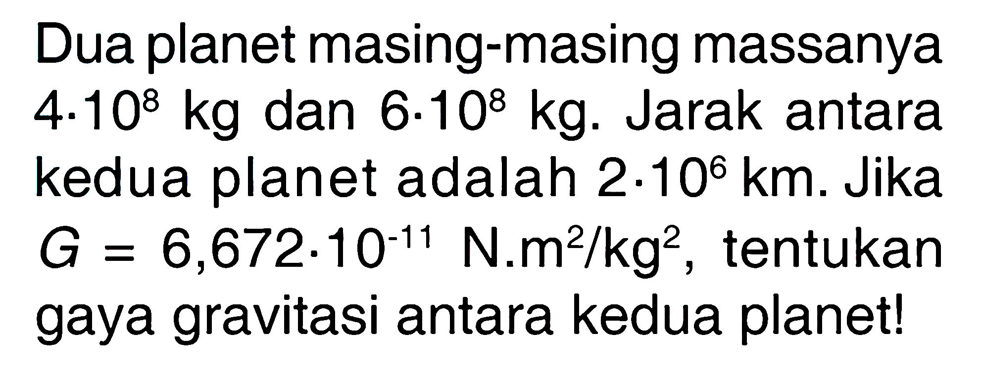 Dua planet masing-masing massanya  4 . 10^8 kg  dan  6 . 10^8 kg . Jarak antara kedua planet adalah  2 . 10^6 km . Jika  G=6,672 . 10^-11 N . m^2 / kg^2 , tentukan gaya gravitasi antara kedua planet!