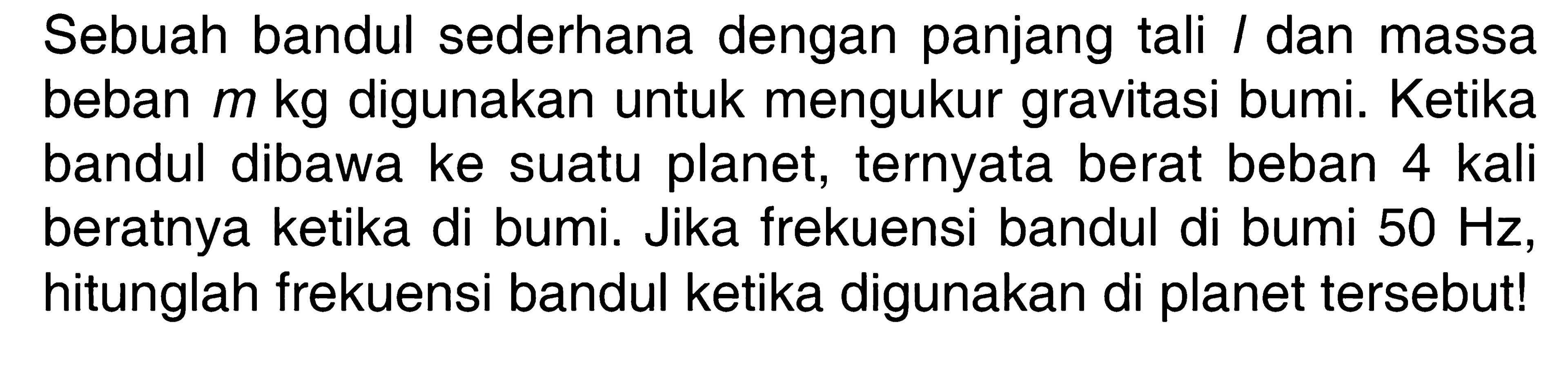 Sebuah bandul sederhana dengan panjang tali l dan massa beban  m kg  digunakan untuk mengukur gravitasi bumi. Ketika bandul dibawa ke suatu planet, ternyata berat beban 4 kali beratnya ketika di bumi. Jika frekuensi bandul di bumi  50 Hz , hitunglah frekuensi bandul ketika digunakan di planet tersebut!