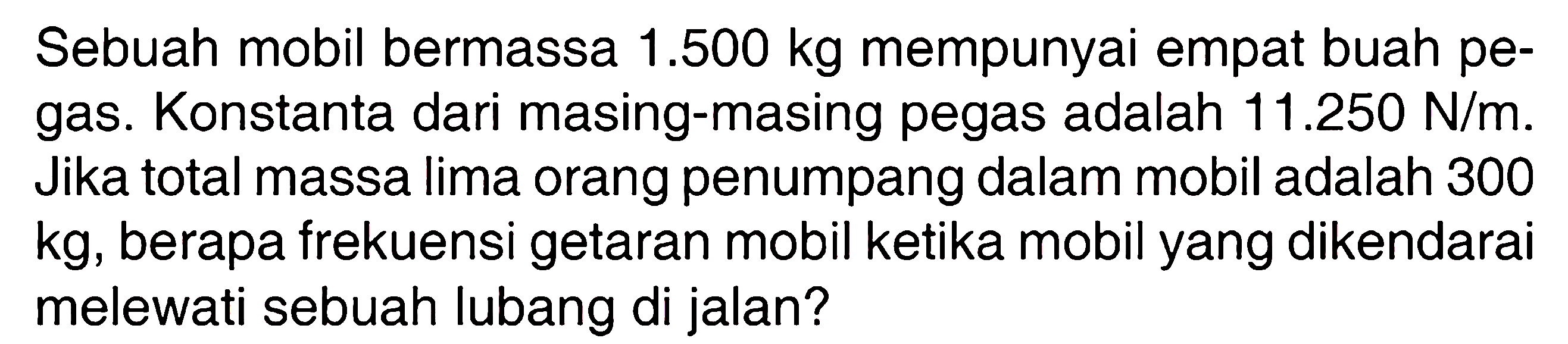 Sebuah mobil bermassa  1.500 kg  mempunyai empat buah pegas. Konstanta dari masing-masing pegas adalah  11.250 N/m. Jika total massa lima orang penumpang dalam mobil adalah 300  kg , berapa frekuensi getaran mobil ketika mobil yang dikendarai melewati sebuah lubang di jalan?