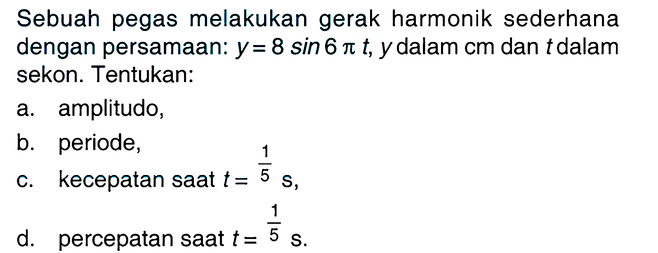 Sebuah pegas melakukan gerak harmonik sederhana dengan persamaan:  y=8 sin 6 pi t, y dalam cm dan t dalam sekon. Tentukan:
a. amplitudo,
b. periode,
c. kecepatan saat  t=1/5 s,
d. percepatan saat  t=1/5 s.