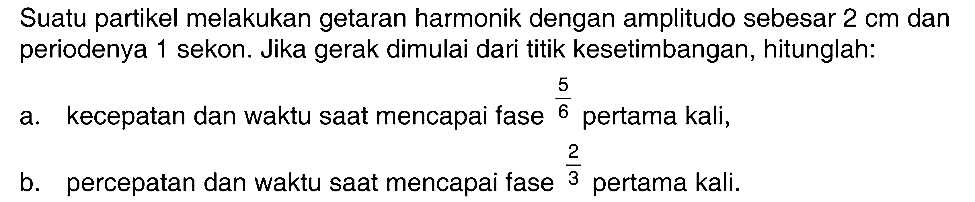 Suatu partikel melakukan getaran harmonik dengan amplitudo sebesar 2 cm dan periodenya 1 sekon. Jika gerak dimulai dari titik kesetimbangan, hitunglah:a. kecepatan dan waktu saat mencapai fase 5/6 pertama kali,b. percepatan dan waktu saat mencapai fase 2/3 pertama kali.