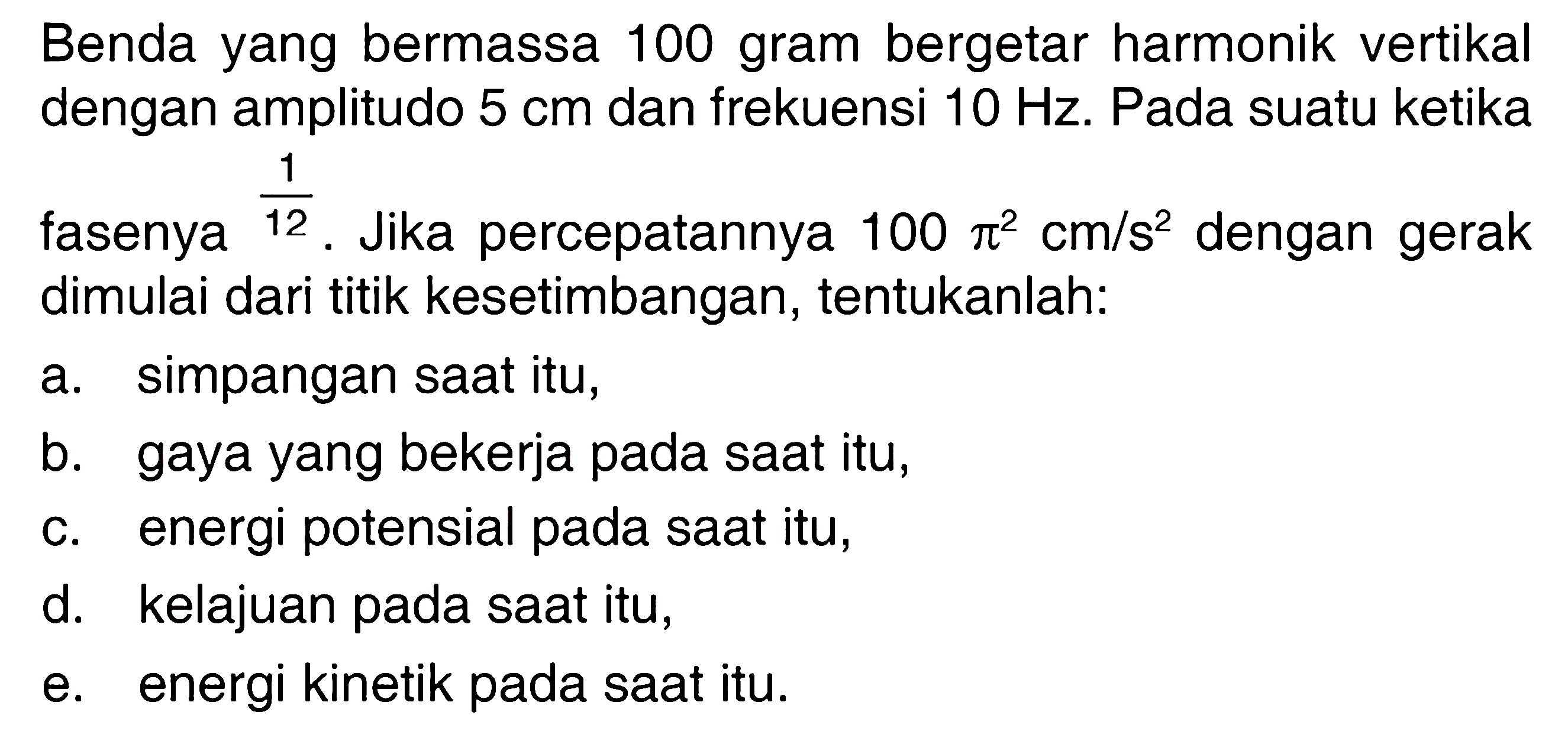 Benda yang bermassa 100 gram bergetar harmonik vertikal dengan amplitudo  5 cm  dan frekuensi  10 Hz . Pada suatu ketika fasenya 1/12. Jika percepatannya 100 pi^2 cm/s^2  dengan gerak dimulai dari titik kesetimbangan, tentukanlah:a. simpangan saat itu, b. gaya yang bekerja pada saat itu, c. energi potensial pada saat itu, d. kelajuan pada saat itu, e. energi kinetik pada saat itu. 