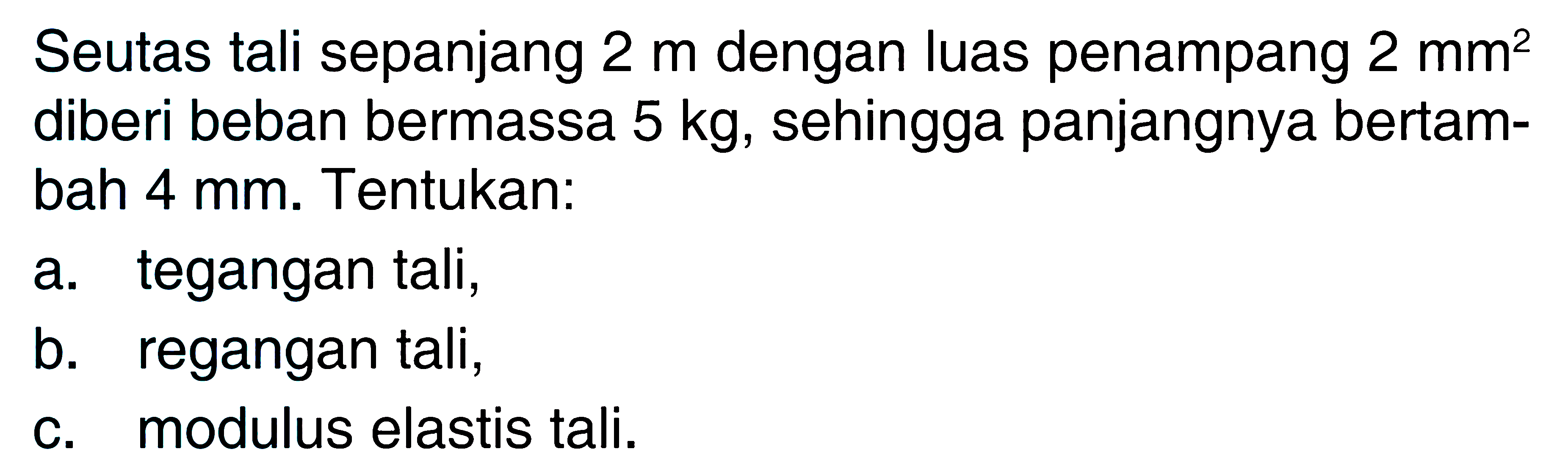 Seutas tali sepanjang 2 m dengan luas penampang 2 mm^2 diberi beban bermassa 5 kg, sehingga panjangnya bertambah 4 mm. Tentukan: a. tegangan tali, b. regangan tali, C. modulus elastis tali.