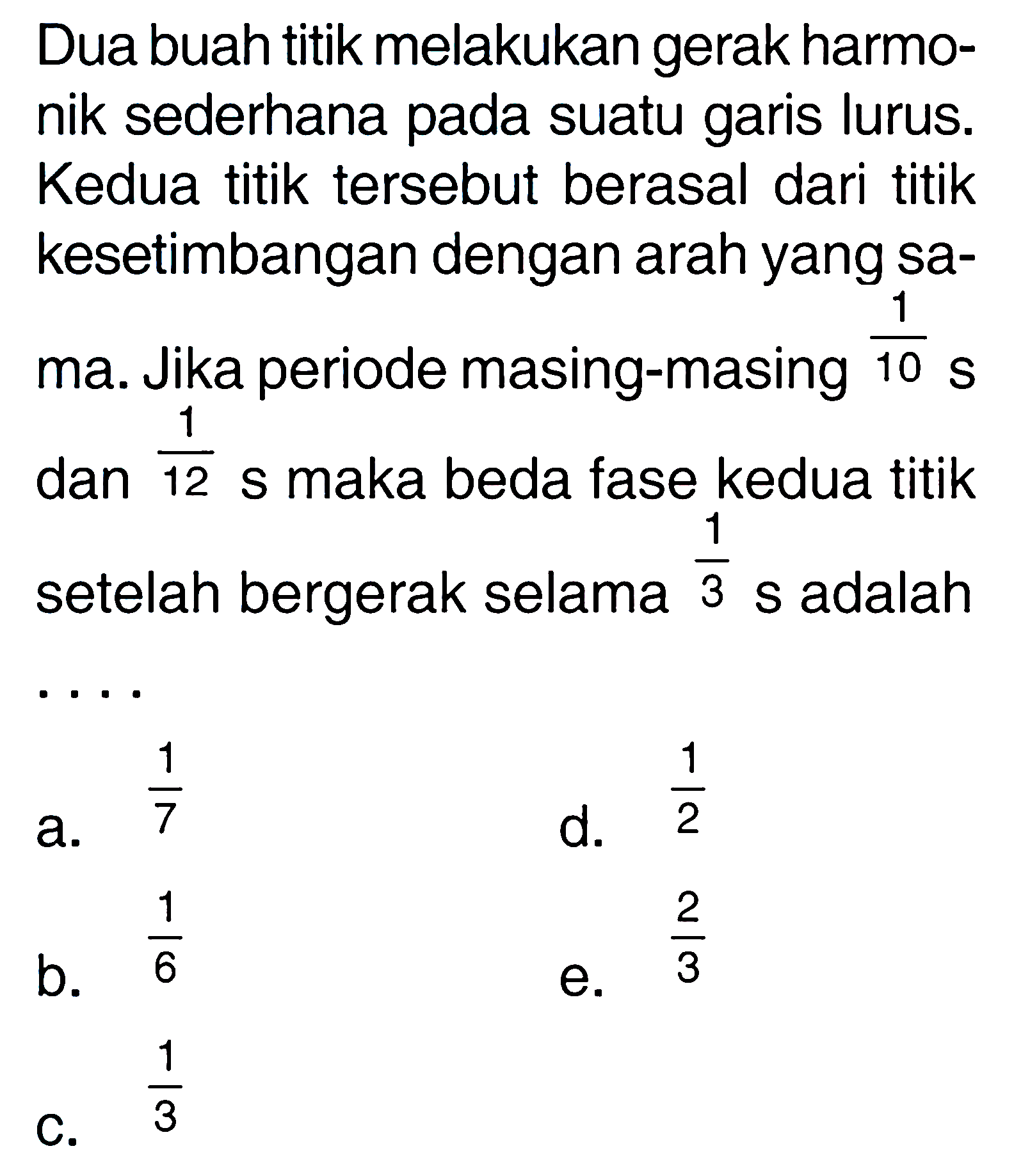 Dua buah titik melakukan gerak harmonik sederhana pada suatu garis lurus. Kedua titik tersebut berasal dari titik kesetimbangan dengan arah yang sama. Jika periode masing-masing 1/10 s dan 1/12 s maka beda fase kedua titik setelah bergerak selama 1/3 s adalah ....
