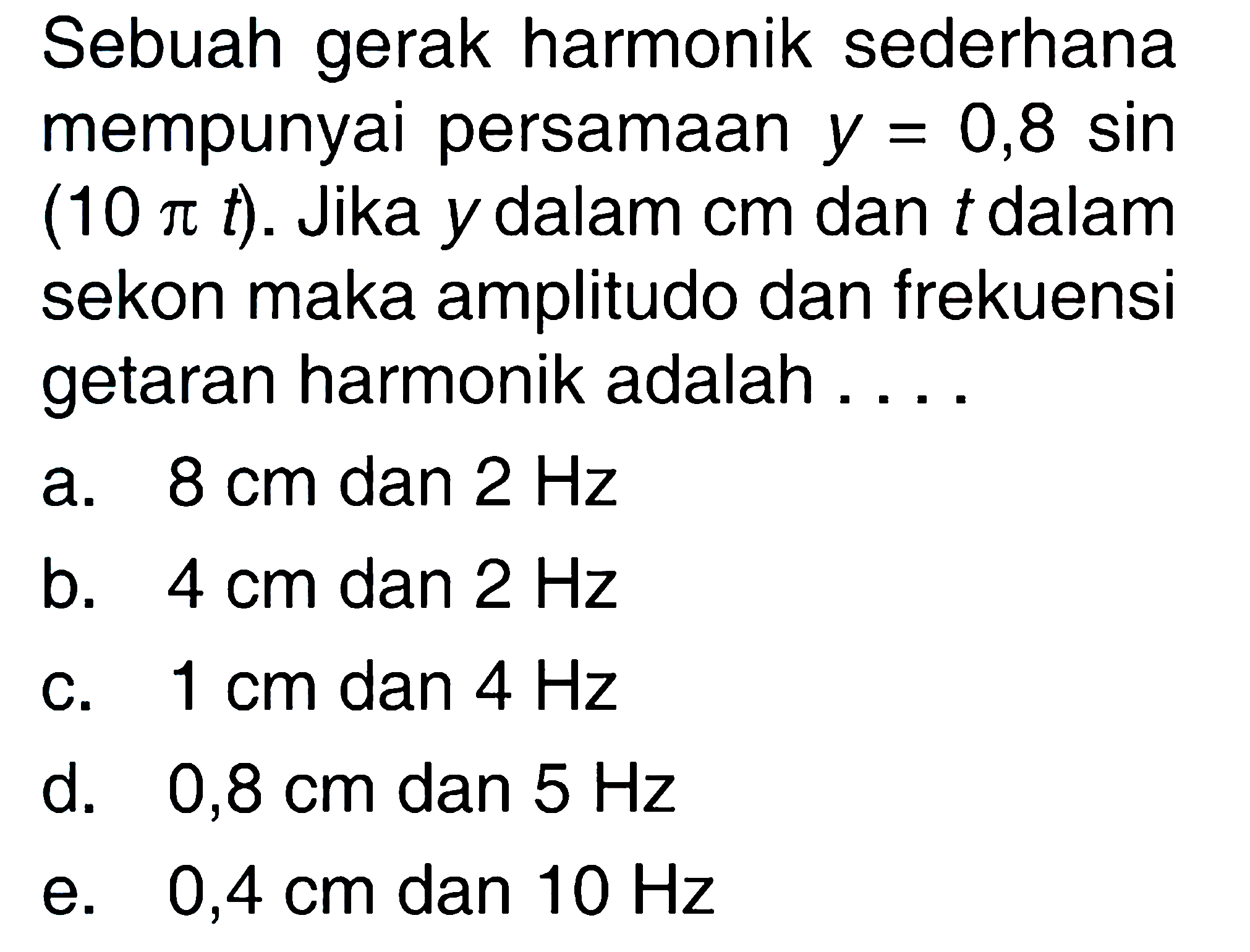 Sebuah gerak harmonik sederhana mempunyai persamaan y=0,8 sin (10 pi t). Jika y dalam cm dan t dalam sekon maka amplitudo dan frekuensi getaran harmonik adalah ....