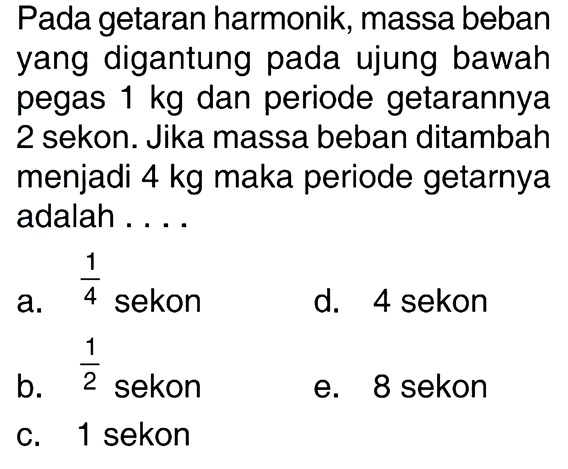 Pada getaran harmonik, massa beban yang digantung pada ujung bawah pegas 1 kg  dan periode getarannya 2 sekon. Jika massa beban ditambah menjadi 4 kg maka periode getarnya adalah....