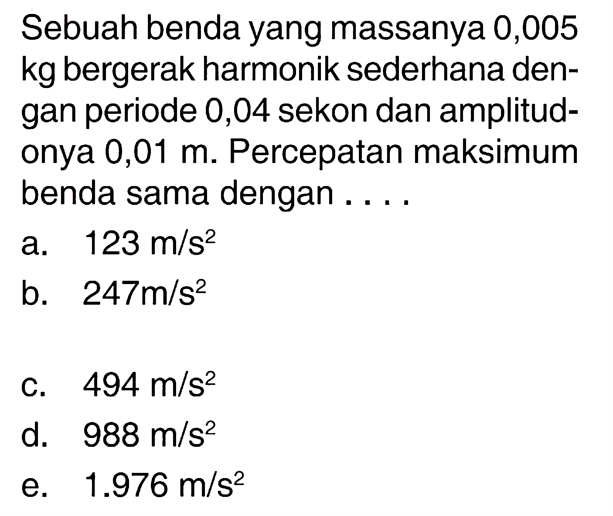 Sebuah benda yang massanya 0,005 kg bergerak harmonik sederhana dengan periode 0,04 sekon dan amplitudonya 0,01 m. Percepatan maksimum benda sama dengan ....