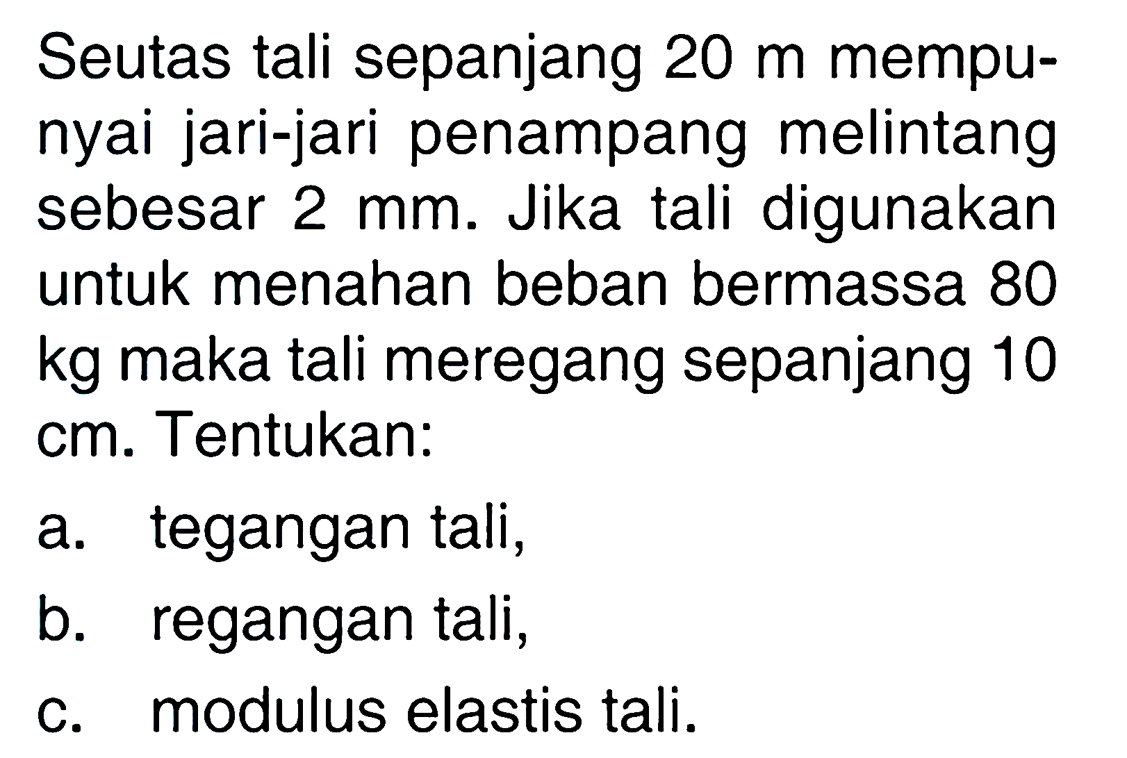 Seutas tali sepanjang 20 m mempunyai jari-jari penampang melintang sebesar 2 mm. Jika tali digunakan untuk menahan beban bermassa 80 kg maka tali meregang sepanjang 10 cm. Tentukan: a. tegangan tali, b. regangan tali, c. modulus elastis tali. 