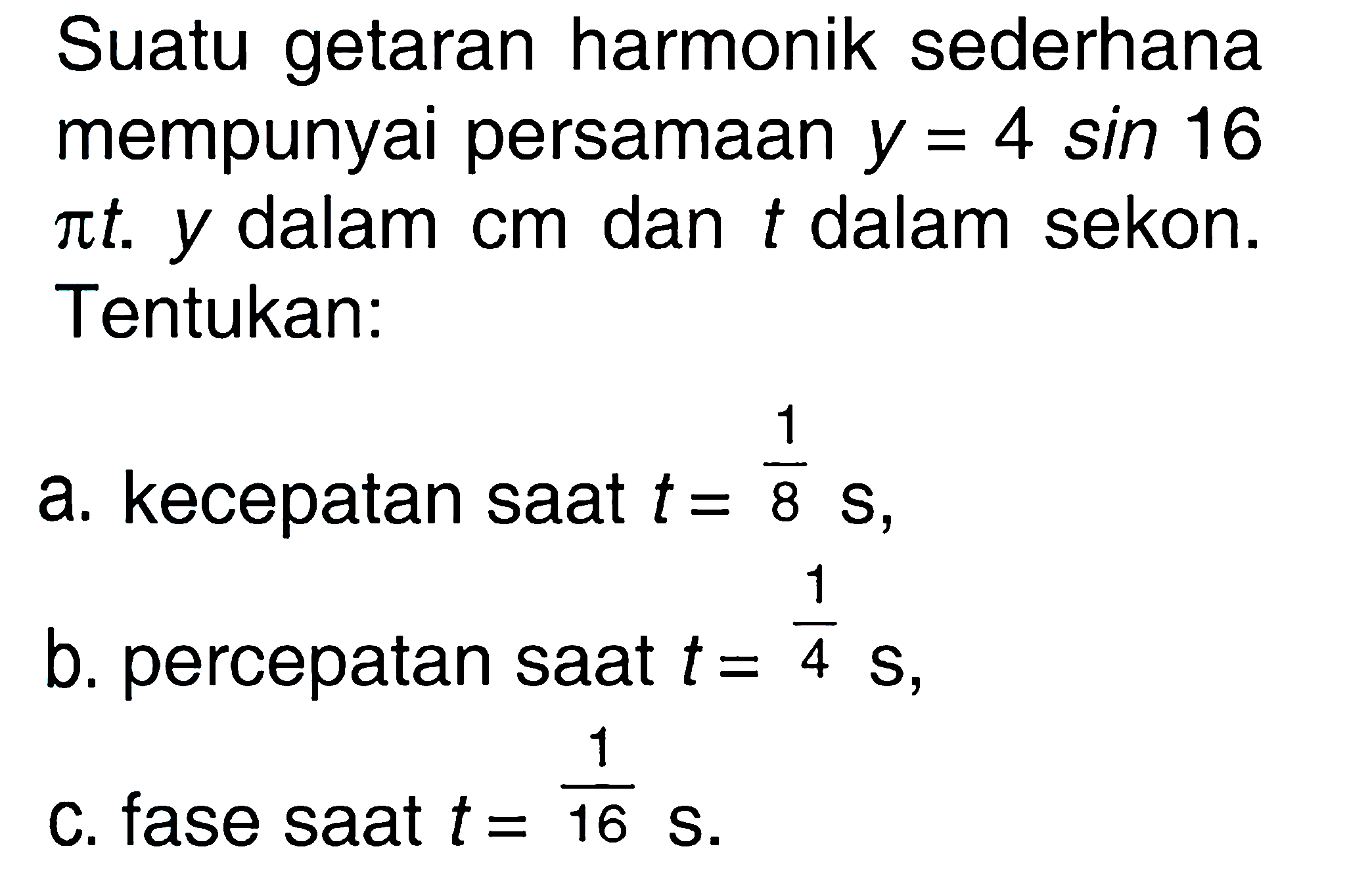 Suatu getaran harmonik sederhana mempunyai persamaan y = 4 sin 16 pi t. y dalam cm dan t dalam sekon. Tentukan:a. kecepatan saat t = 1/8 s, b. percepatan saat t = 1/4 s, c. fase saat t = 1/16 s. 