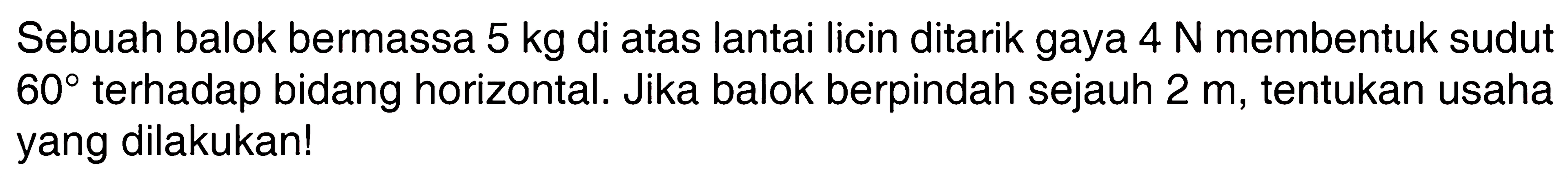 Sebuah balok bermassa 5 kg di atas lantai licin ditarik gaya 4 N membentuk sudut 60 terhadap bidang horizontal. Jika balok berpindah sejauh 2 m, tentukan usaha yang dilakukan!