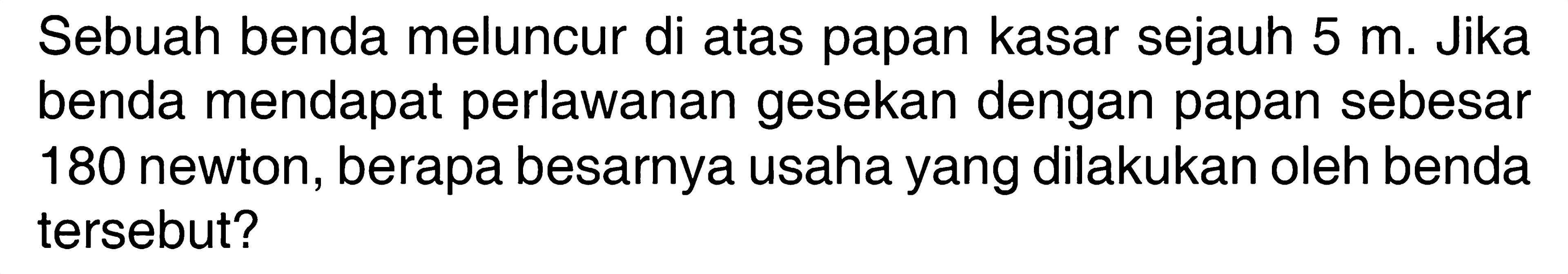 Sebuah benda meluncur di atas papan kasar sejauh  5 m . Jika benda mendapat perlawanan gesekan dengan papan sebesar 180 newton, berapa besarnya usaha yang dilakukan oleh benda tersebut?