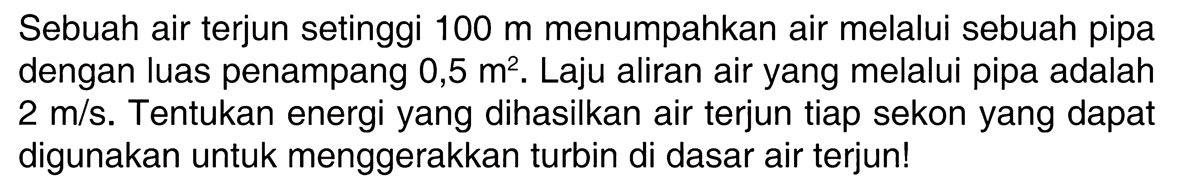 Sebuah air terjun setinggi 100 m menumpahkan air melalui sebuah pipa dengan luas penampang 0,5 m^2. Laju aliran air yang melalui pipa adalah 2 m/s. Tentukan energi yang dihasilkan air terjun tiap sekon yang dapat digunakan untuk menggerakkan turbin di dasar air terjun! 