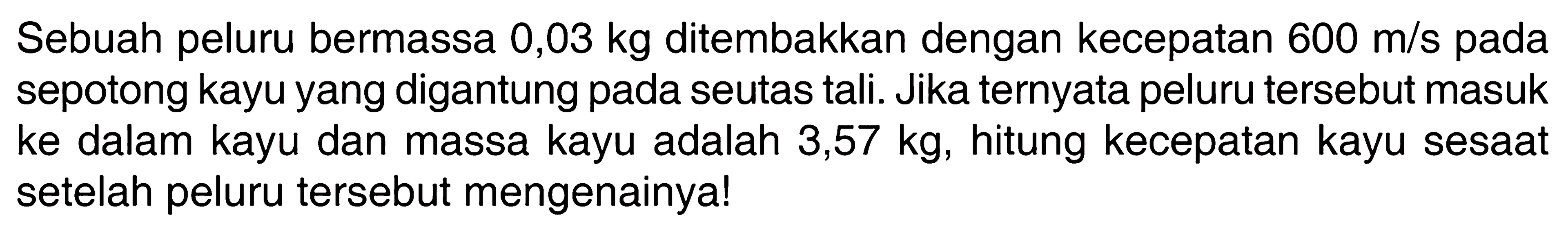 Sebuah peluru bermassa  0,03 kg  ditembakkan dengan kecepatan  600 m/s  pada sepotong kayu yang digantung pada seutas tali. Jika ternyata peluru tersebut masuk ke dalam kayu dan massa kayu adalah  3,57 kg , hitung kecepatan kayu sesaat setelah peluru tersebut mengenainya!