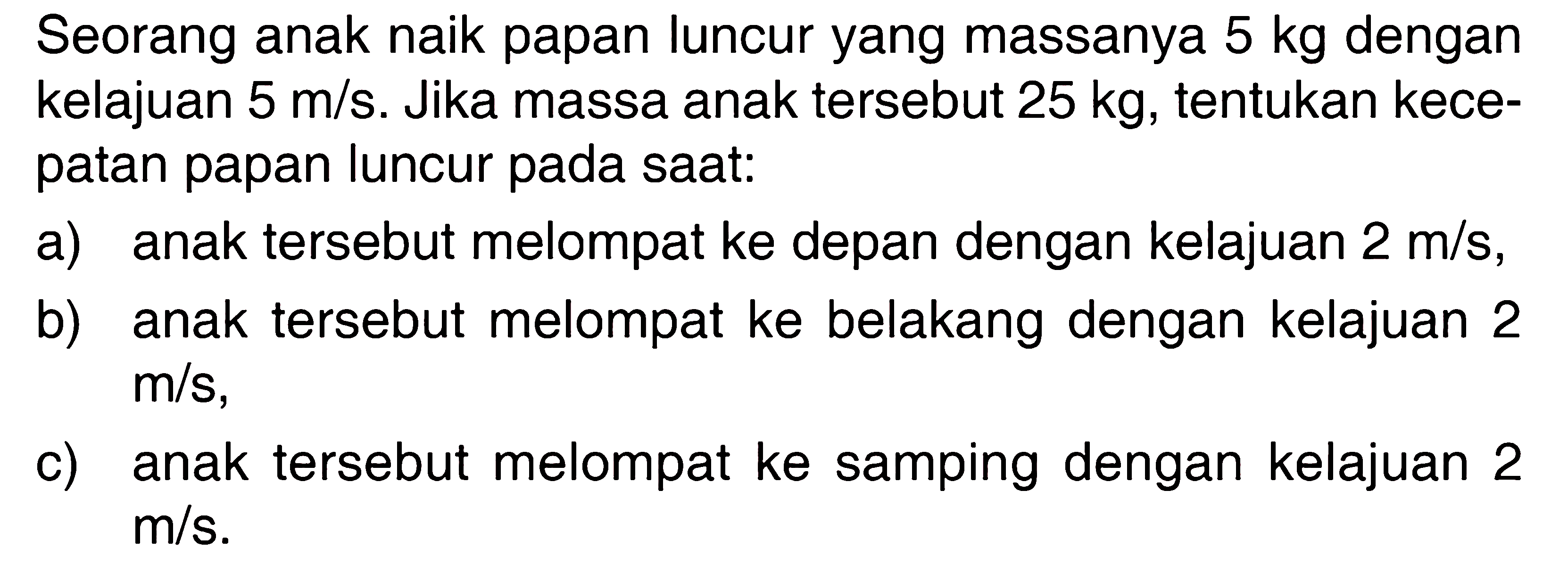 Seorang anak naik papan luncur yang massanya 5 kg dengan kelajuan 5 m/s. Jika massa anak tersebut 25 kg, tentukan kecepatan papan luncur pada saat:a) anak tersebut melompat ke depan dengan kelajuan 2 m/s,b) anak tersebut melompat ke belakang dengan kelajuan 2 m/s,c) anak tersebut melompat ke samping dengan kelajuan 2 m/s.