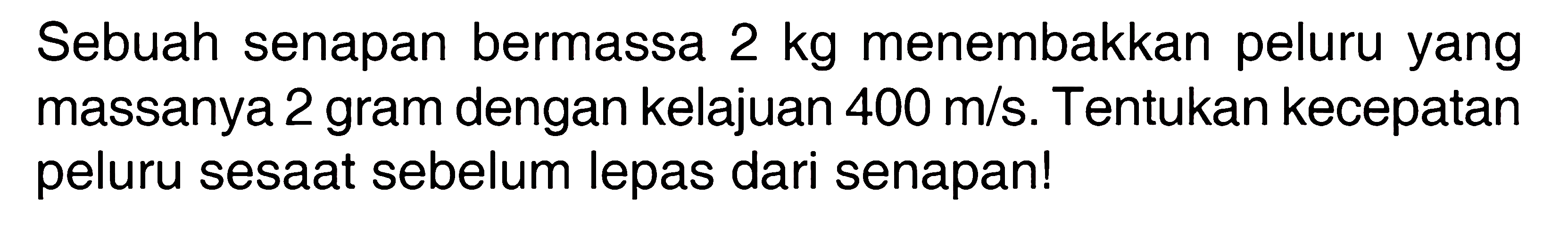 Sebuah senapan bermassa 2 kg menembakkan peluru yang massanya 2 gram dengan kelajuan 400 m/s. Tentukan kecepatan peluru sesaat sebelum lepas dari senapan!