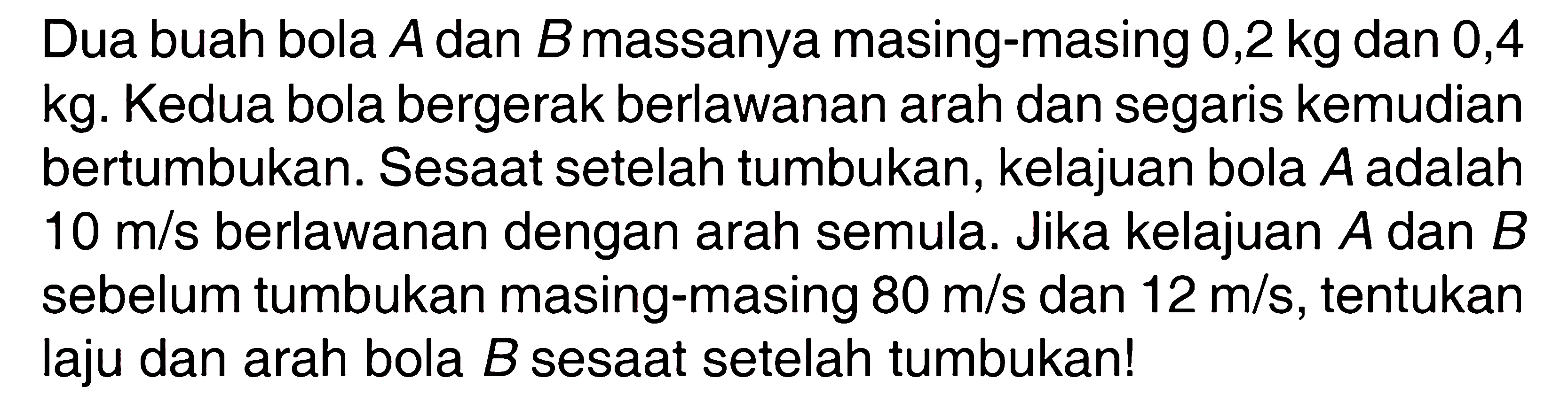 Dua buah bola A dan B massanya masing-masing 0,2 kg dan 0,4 kg. Kedua bola bergerak berlawanan arah dan segaris kemudian bertumbukan. Sesaat setelah tumbukan, kelajuan bola A adalah 10 m/s berlawanan dengan arah semula. Jika kelajuan A dan B sebelum tumbukan masing-masing 80 m/s dan 12 m/s, tentukan laju dan arah bola B sesaat setelah tumbukan!