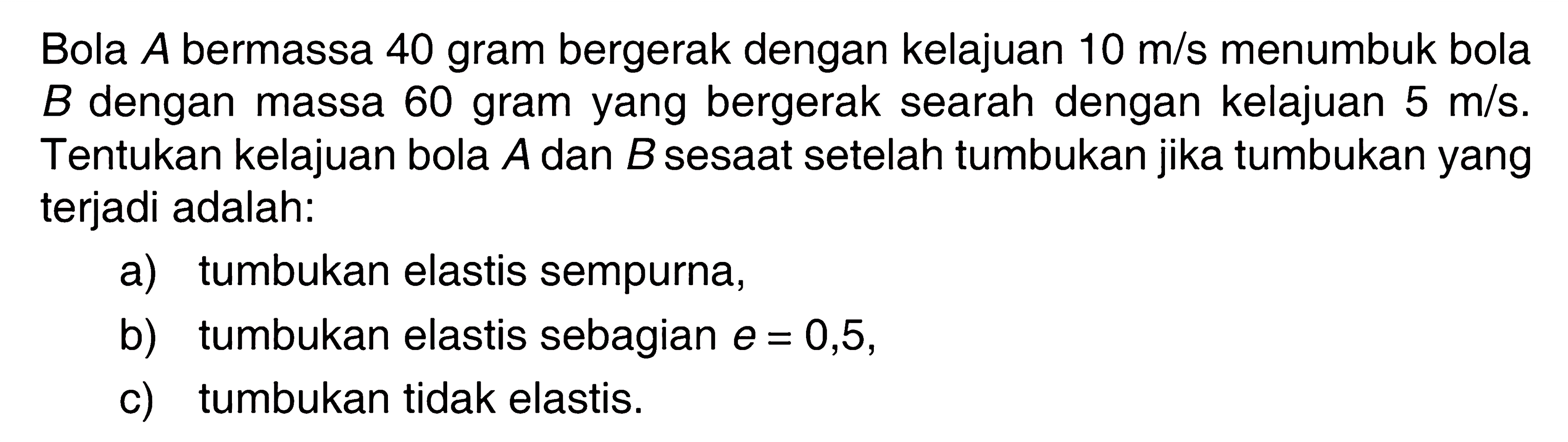 Bola  A  bermassa 40 gram bergerak dengan kelajuan 10 m/s menumbuk bola B dengan massa 60 gram yang bergerak searah dengan kelajuan 5 m/s. Tentukan kelajuan bola A dan B sesaat setelah tumbukan jika tumbukan yang terjadi adalah:a) tumbukan elastis sempurna,b) tumbukan elastis sebagian  e=0,5 ,c) tumbukan tidak elastis.