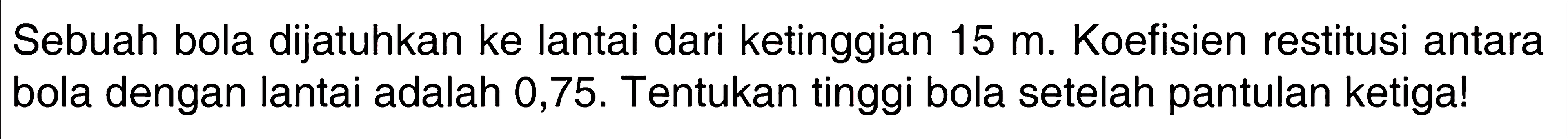 Sebuah bola dijatuhkan ke lantai dari ketinggian 15 m. Koefisien restitusi antara bola dengan lantai adalah 0,75. Tentukan tinggi bola setelah pantulan ketiga!