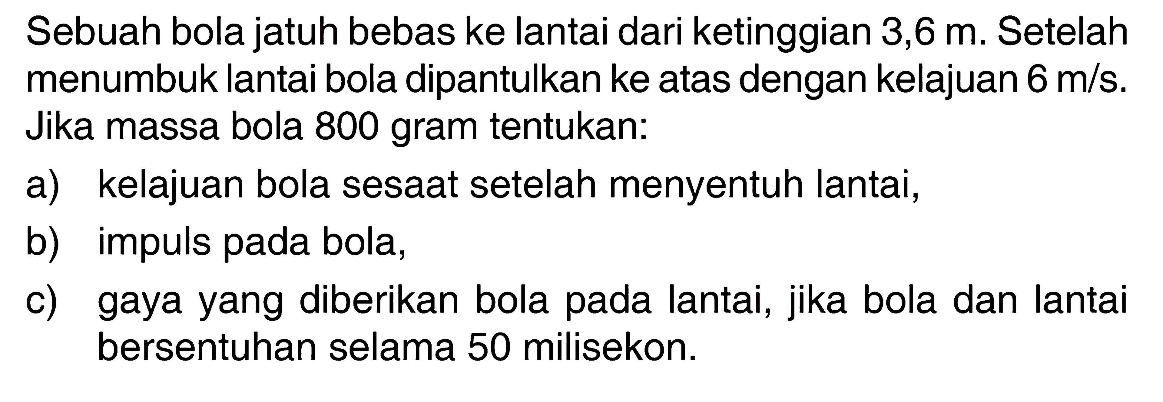 Sebuah bola jatuh bebas ke lantai dari ketinggian 3,6 m. Setelah menumbuk lantai bola dipantulkan ke atas dengan kelajuan 6 m/s. Jika massa bola 800 gram tentukan:a) kelajuan bola sesaat setelah menyentuh lantai, b) impuls pada bola, c) gaya yang diberikan bola pada lantai, jika bola dan lantai bersentuhan selama 50 milisekon. 