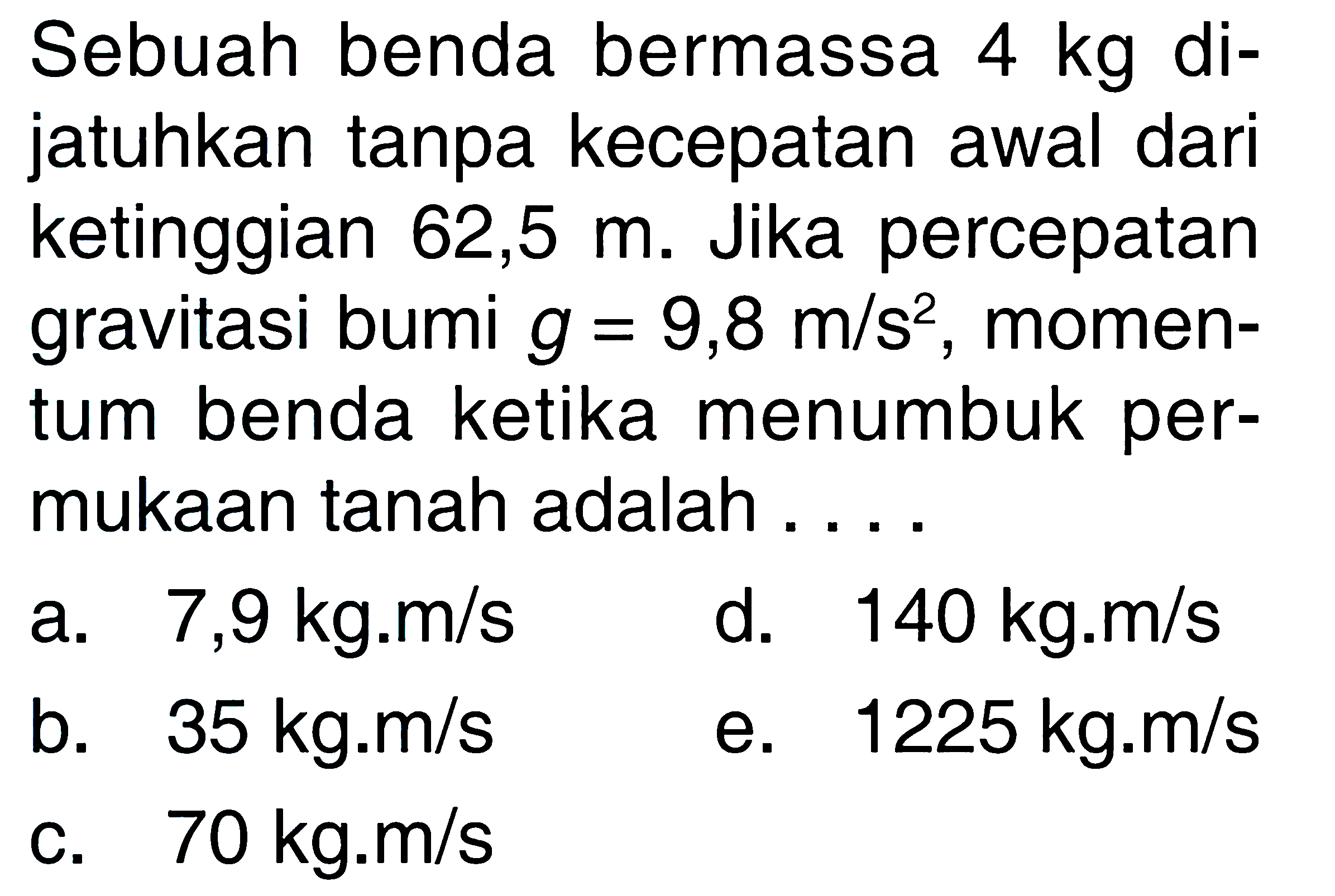 Sebuah benda bermassa 4 kg dijatuhkan tanpa kecepatan awal dari ketinggian 62,5 m. Jika percepatan gravitasi bumi g=9,8 m/s^2, momentum benda ketika menumbuk permukaan tanah adalah ....