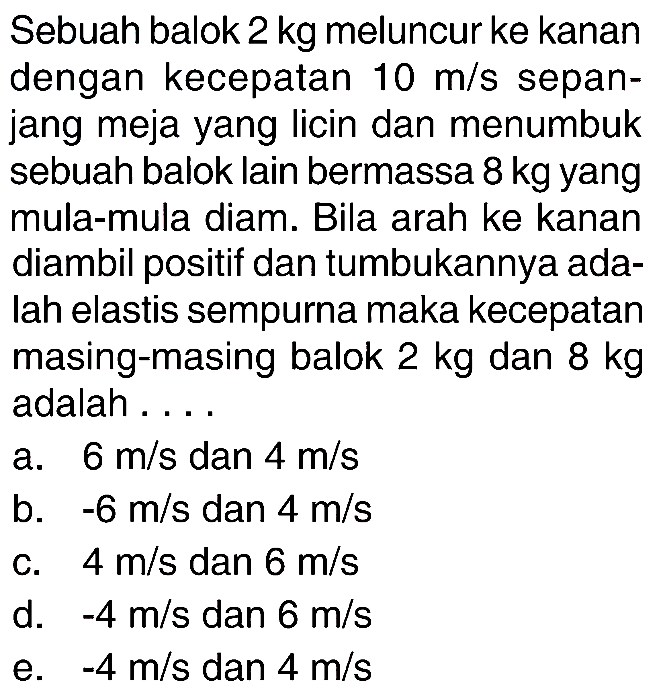 Sebuah balok  2 kg  meluncur ke kanan dengan kecepatan  10 m/s sepanjang meja yang licin dan menumbuk sebuah balok lain bermassa  8 kg  yang mula-mula diam. Bila arah ke kanan diambil positif dan tumbukannya adalah elastis sempurna maka kecepatan masing-masing balok  2 kg  dan  8 kg  adalah .....