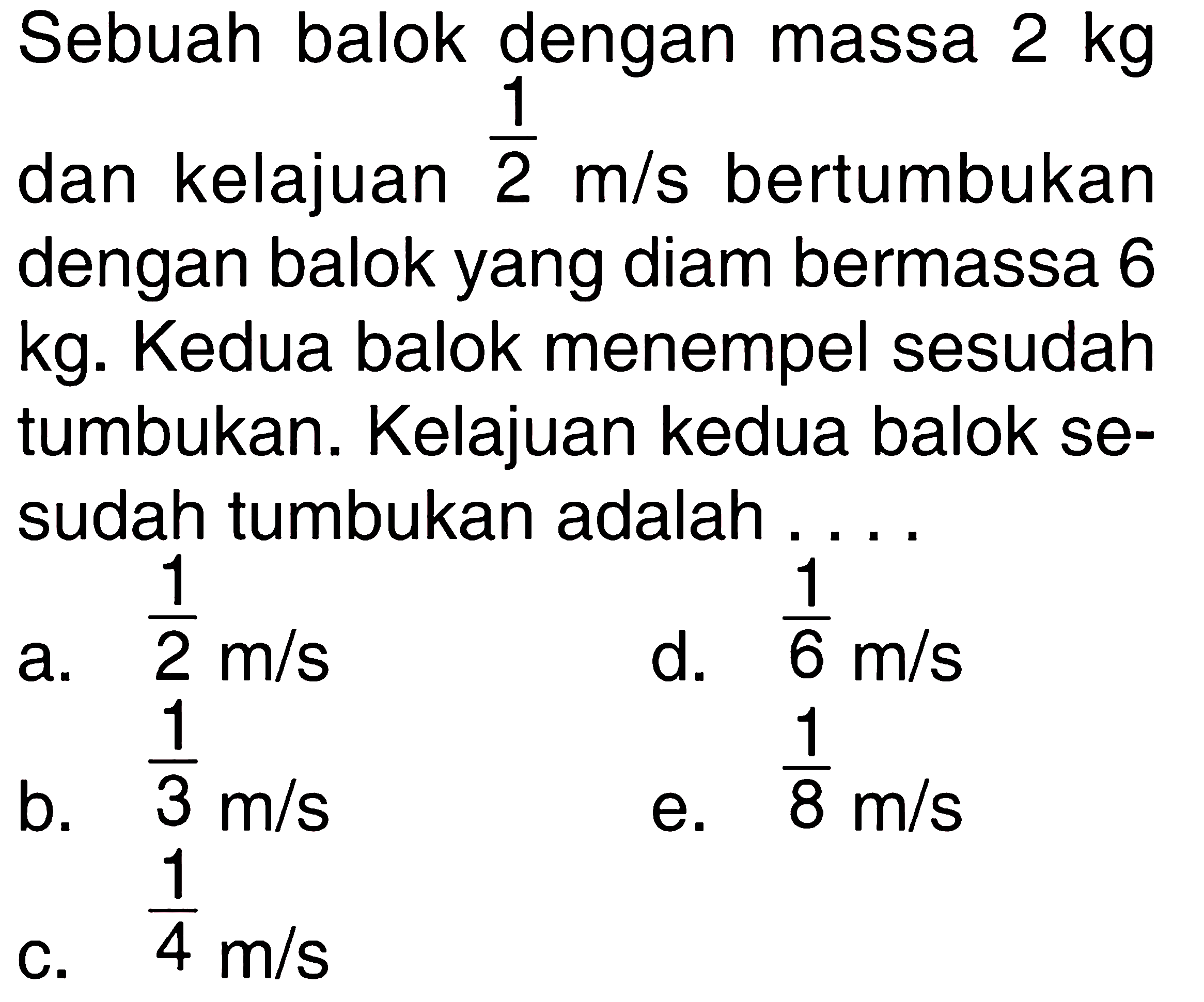 Sebuah balok dengan massa 2 kg dan kelajuan 1/2 m/s bertumbukan dengan balok yang diam bermassa 6 kg. Kedua balok menempel sesudah tumbukan. Kelajuan kedua balok sesudah tumbukan adalah ....