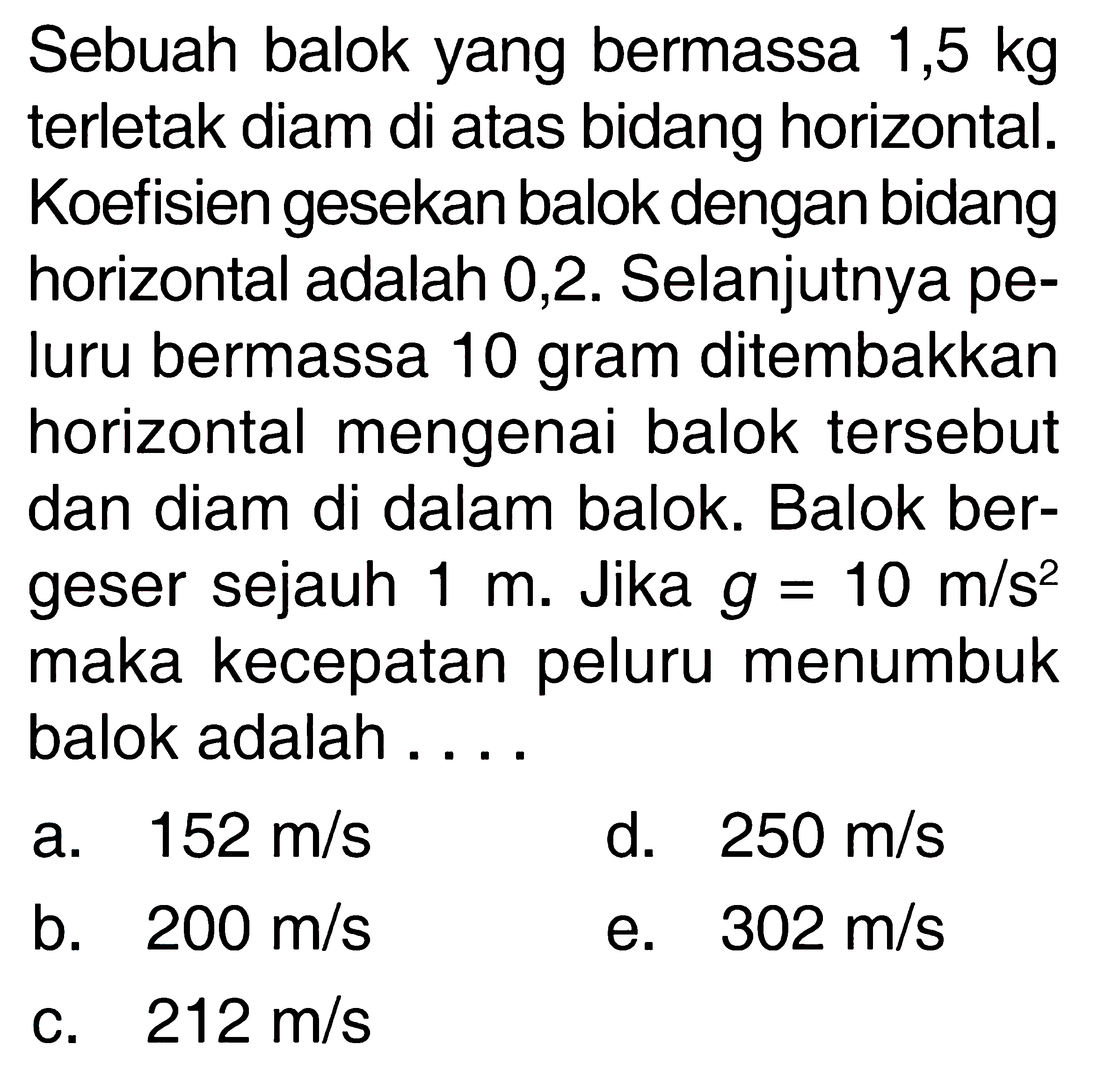 Sebuah balok yang bermassa 1,5 kg terletak diam di atas bidang horizontal. Koefisien gesekan balok dengan bidang horizontal adalah 0,2. Selanjutnya peluru bermassa 10 gram ditembakkan horizontal mengenai balok tersebut dan diam di dalam balok. Balok bergeser sejauh 1 m. Jika g=10 m/s^2 maka kecepatan peluru menumbuk balok adalah ....