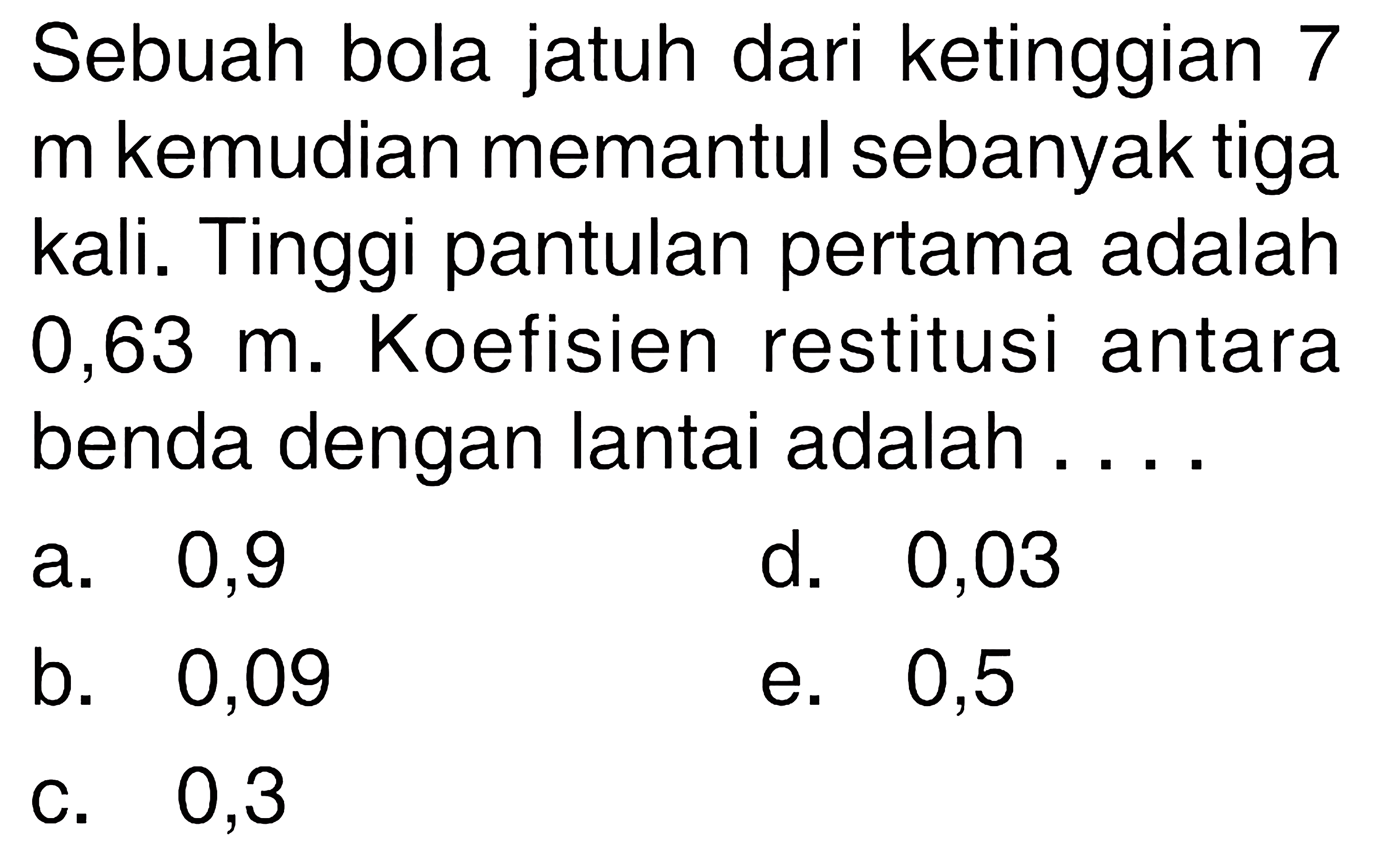 Sebuah bola jatuh dari ketinggian 7 m kemudian memantul sebanyak tiga kali. Tinggi pantulan pertama adalah 0,63 m. Koefisien restitusi antara benda dengan lantai adalah ....