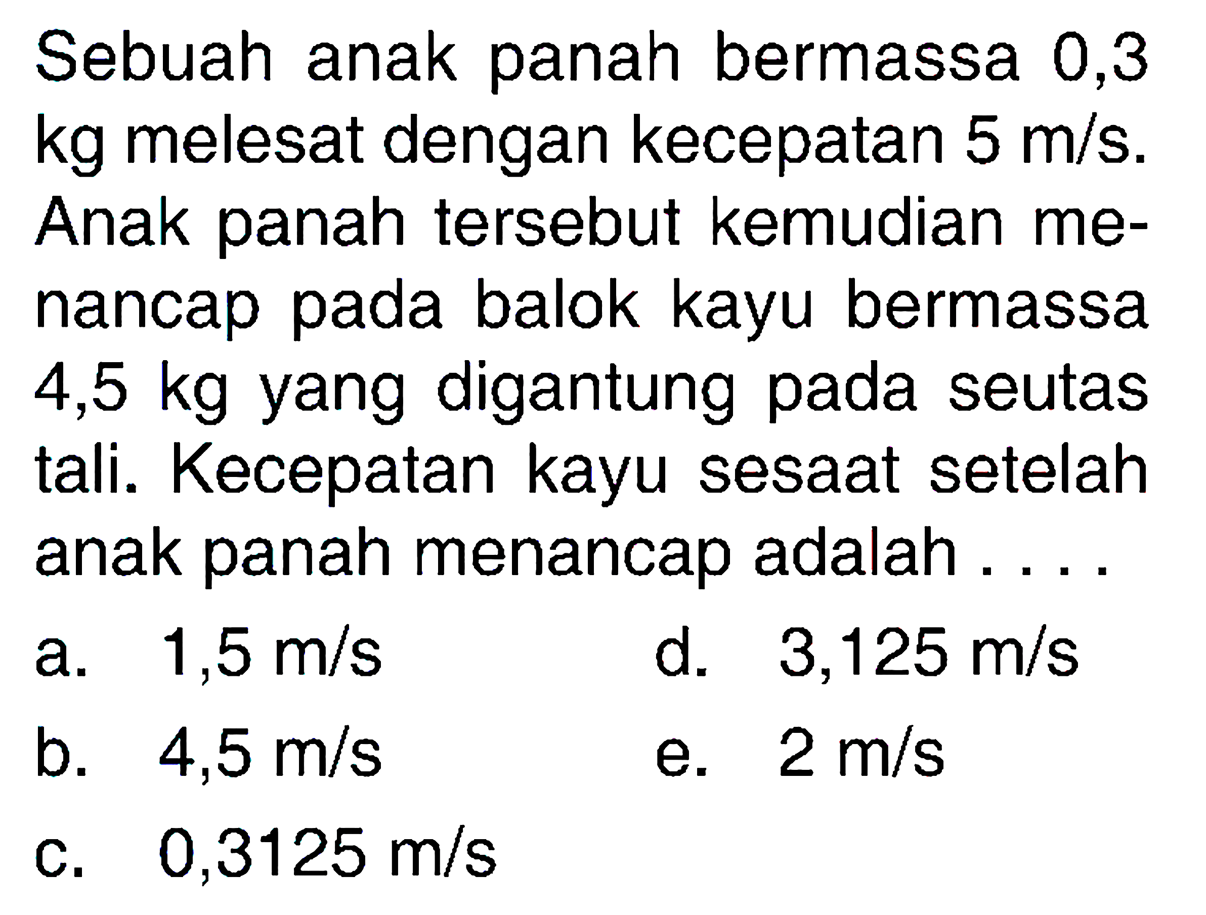 Sebuah anak panah bermassa 0,3 kg melesat dengan kecepatan 5 m/s. Anak panah tersebut kemudian menancap pada balok kayu bermassa 4,5 kg yang digantung pada seutas tali. Kecepatan kayu sesaat setelah anak panah menancap adalah...