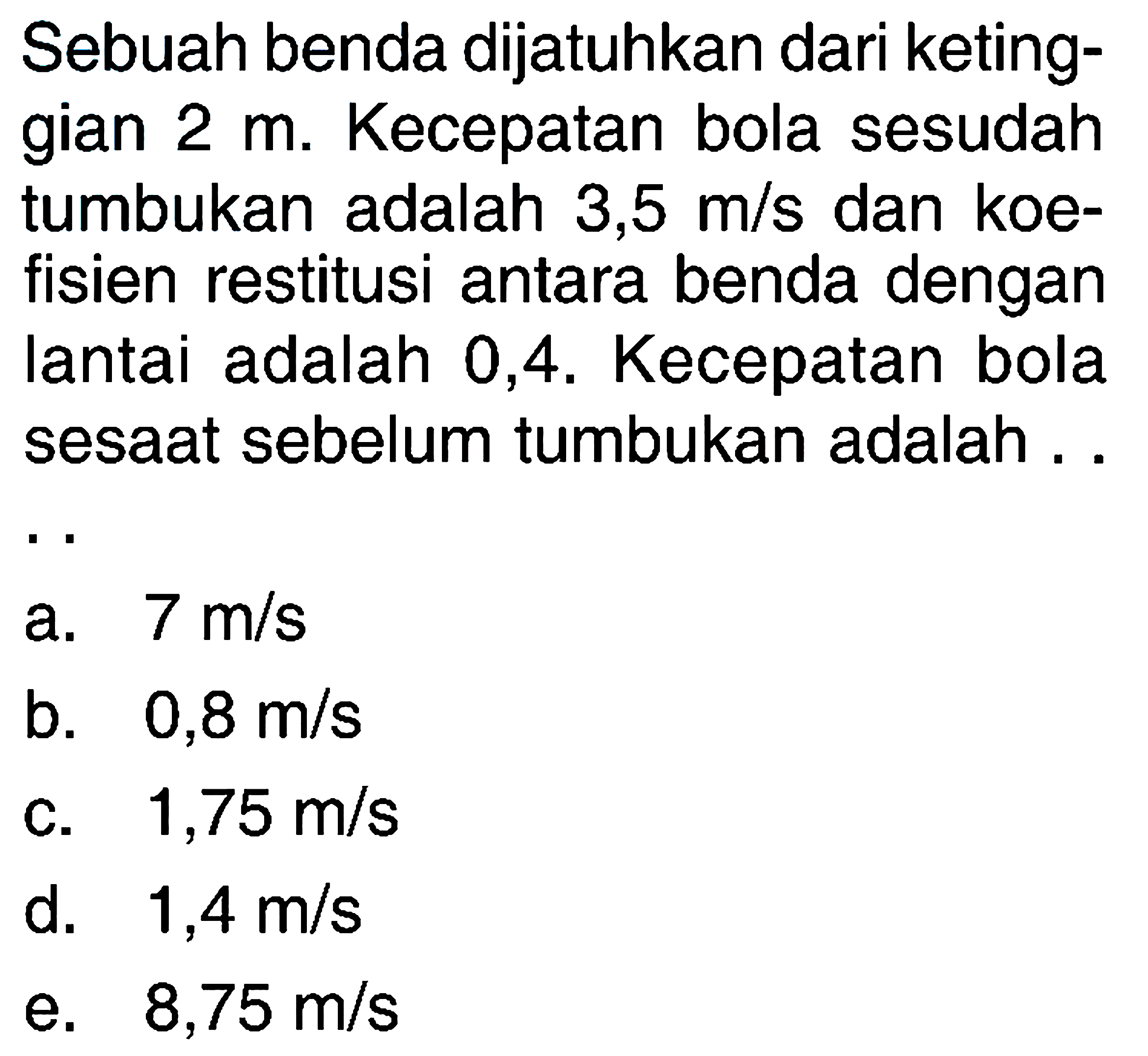 Sebuah benda dijatuhkan dari ketinggian 2 m. Kecepatan bola sesudah tumbukan adalah 3,5 m/s dan koefisien restitusi antara benda dengan lantai adalah 0,4 . Kecepatan bola sesaat sebelum tumbukan adalah....