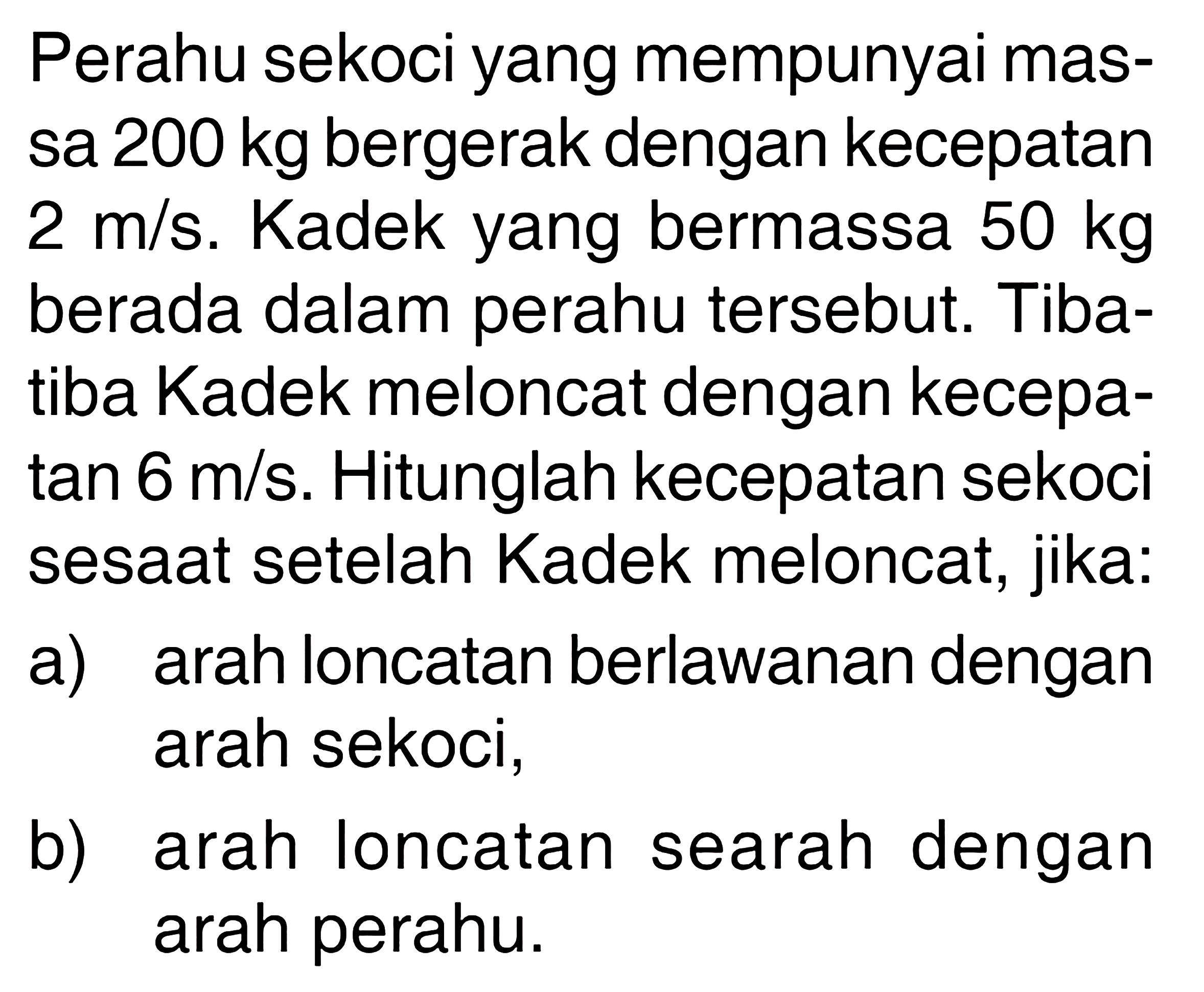 Perahu sekoci yang mempunyai massa 200 kg bergerak dengan kecepatan 2 m/s. Kadek yang bermassa 50 kg berada dalam perahu tersebut. Tibatiba Kadek meloncat dengan kecepatan 6 m/s. Hitunglah kecepatan sekoci sesaat setelah Kadek meloncat, jika:a) arah loncatan berlawanan dengan arah sekoci,b) arah loncatan searah dengan arah perahu.