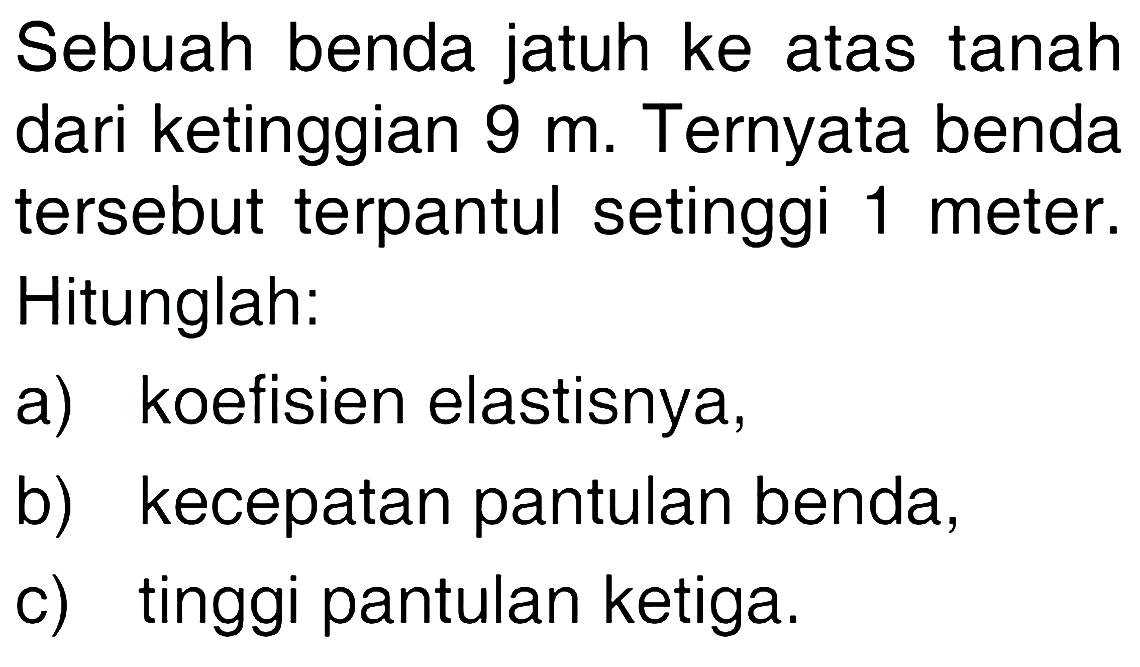 Sebuah benda jatuh ke atas tanah dari ketinggian 9 m. Ternyata benda tersebut terpantul setinggi 1 meter. Hitunglah: a) koefisien elastisnya, b) kecepatan pantulan benda, c) tinggi pantulan ketiga.