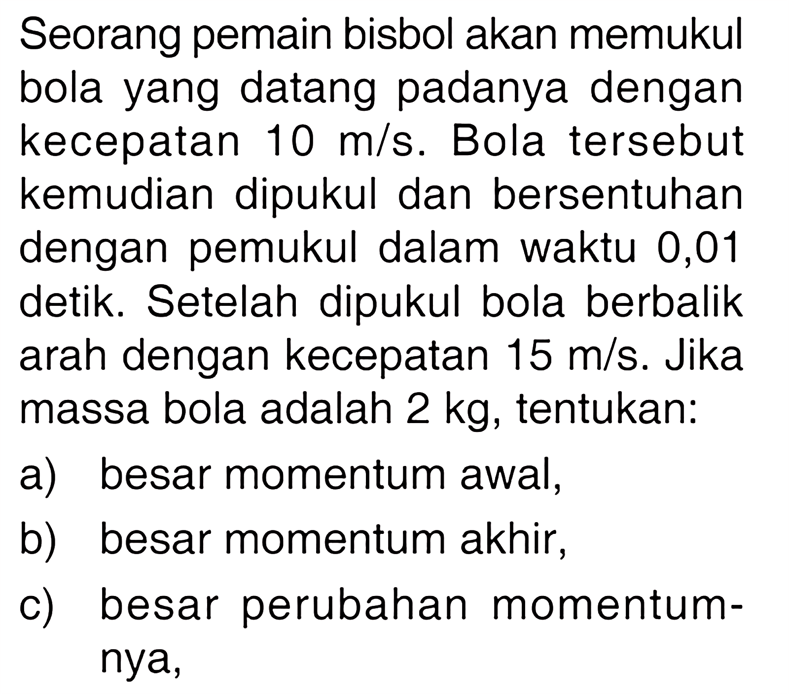 Seorang pemain bisbol akan memukul bola yang datang padanya dengan kecepatan 10 m/s. Bola tersebut kemudian dipukul dan bersentuhan dengan pemukul dalam waktu 0,01 detik. Setelah dipukul bola berbalik arah dengan kecepatan 15 m/s. Jika massa bola adalah 2 kg, tentukan:a) besar momentum awal,b) besar momentum akhir,c) besar perubahan momentumnya,